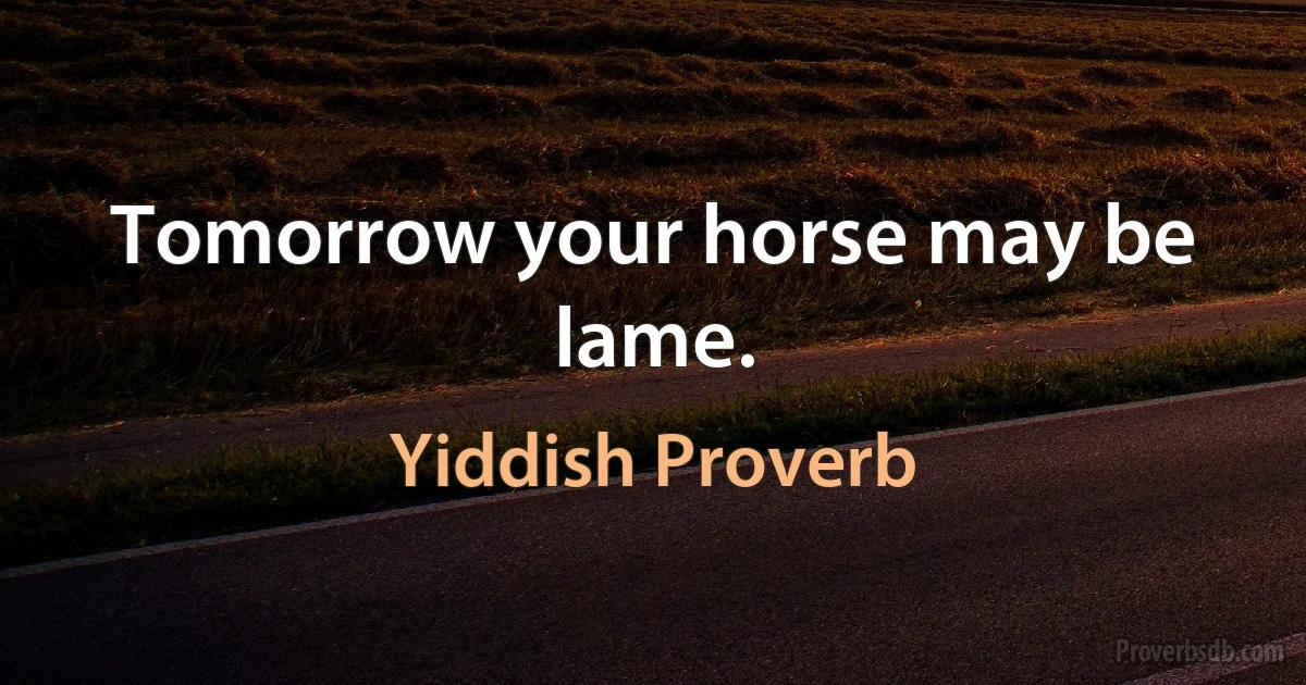 Tomorrow your horse may be lame. (Yiddish Proverb)