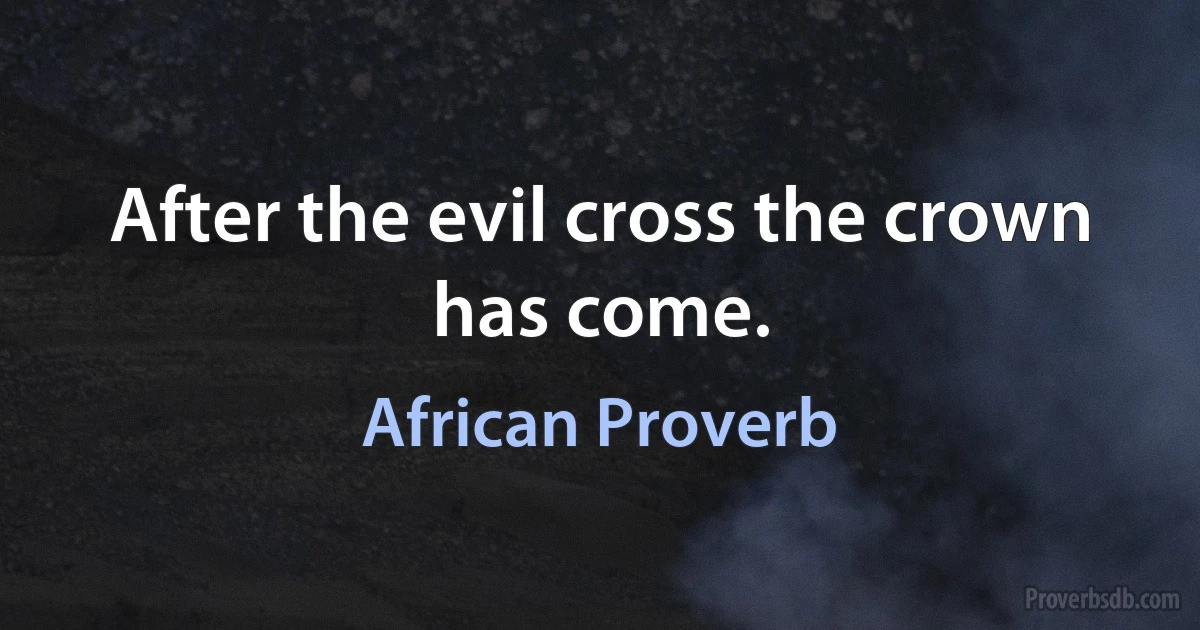 After the evil cross the crown has come. (African Proverb)