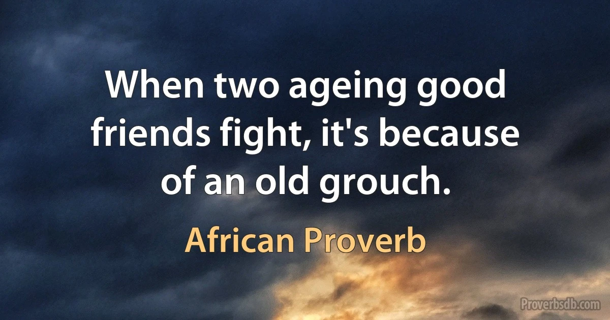 When two ageing good friends fight, it's because of an old grouch. (African Proverb)