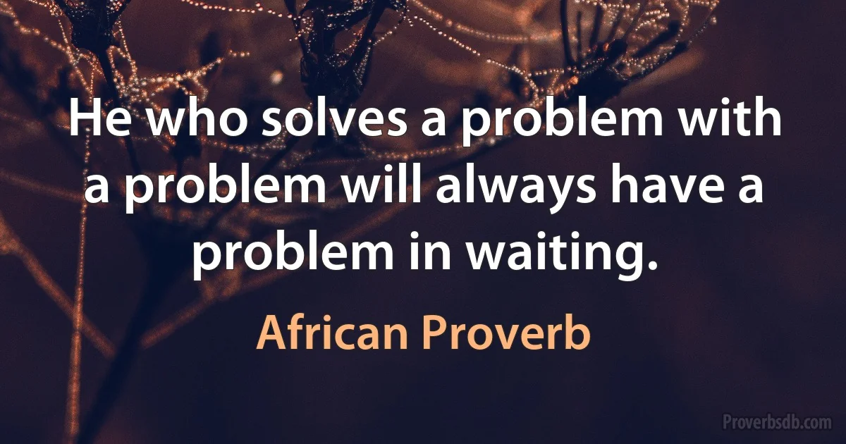 He who solves a problem with a problem will always have a problem in waiting. (African Proverb)