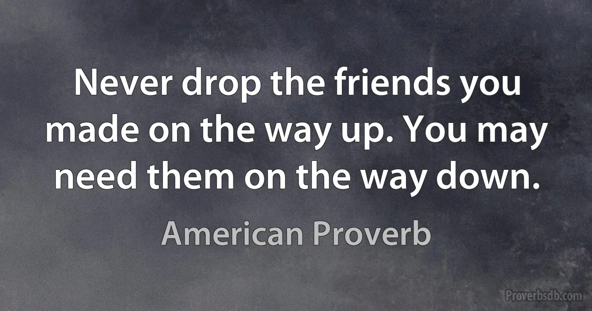 Never drop the friends you made on the way up. You may need them on the way down. (American Proverb)