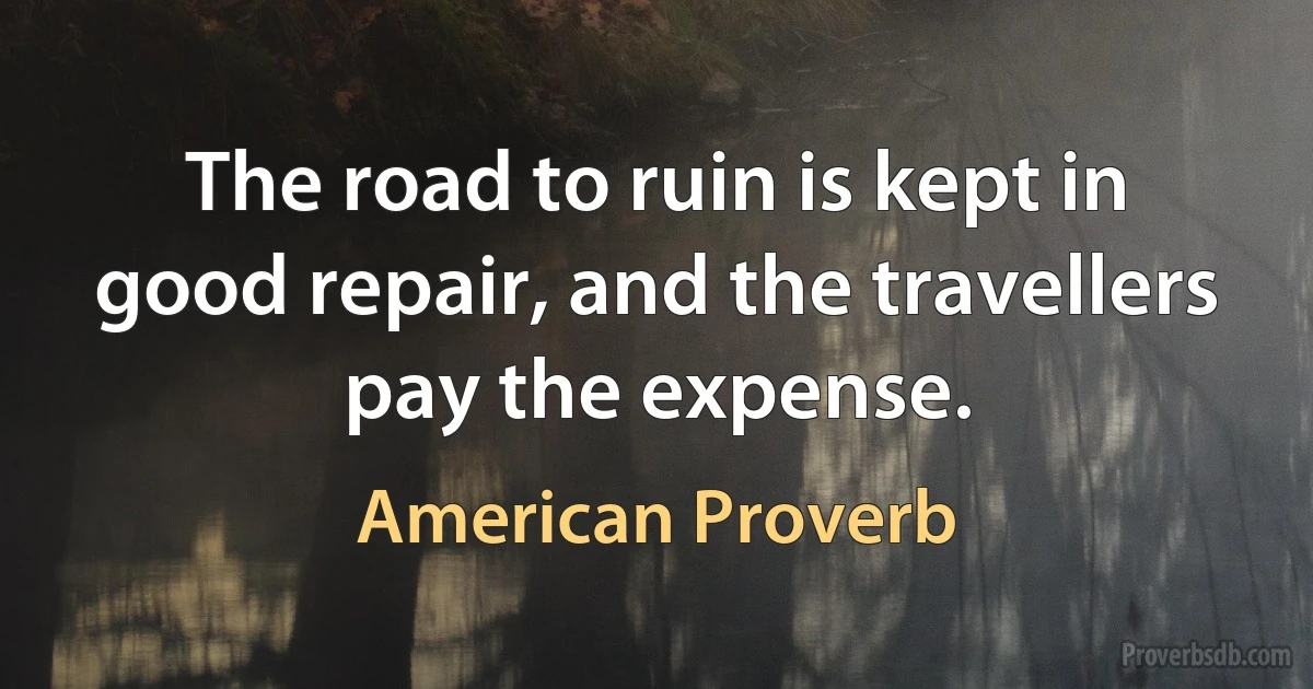 The road to ruin is kept in good repair, and the travellers pay the expense. (American Proverb)