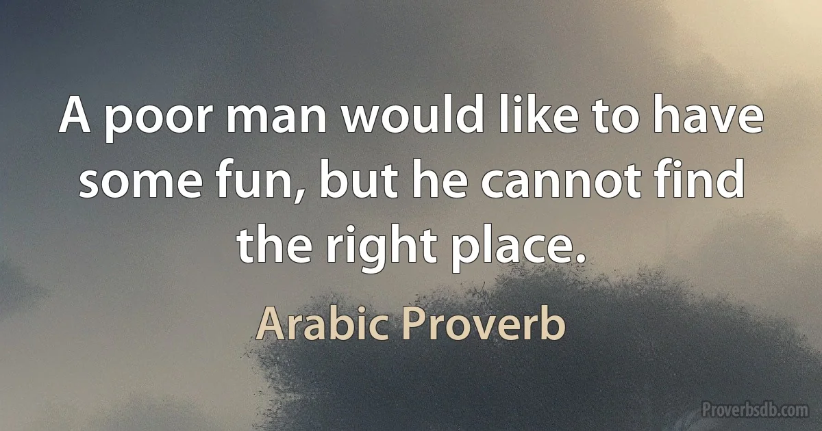 A poor man would like to have some fun, but he cannot find the right place. (Arabic Proverb)