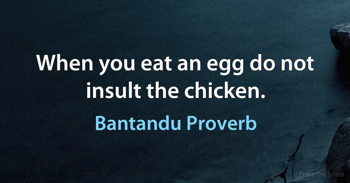 When you eat an egg do not insult the chicken. (Bantandu Proverb)