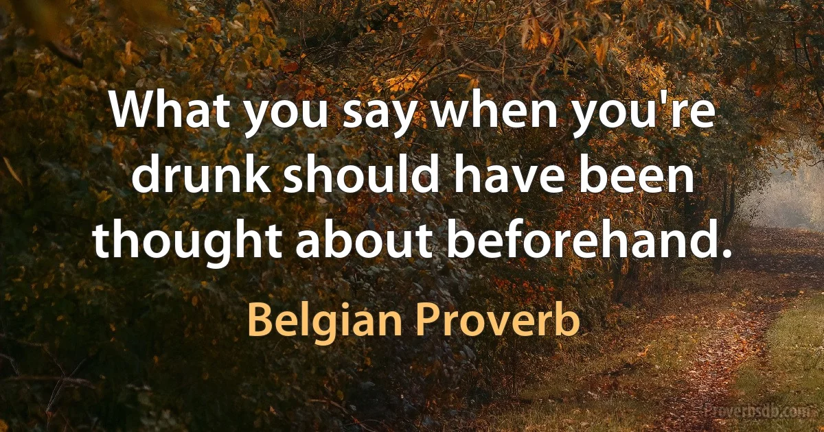 What you say when you're drunk should have been thought about beforehand. (Belgian Proverb)