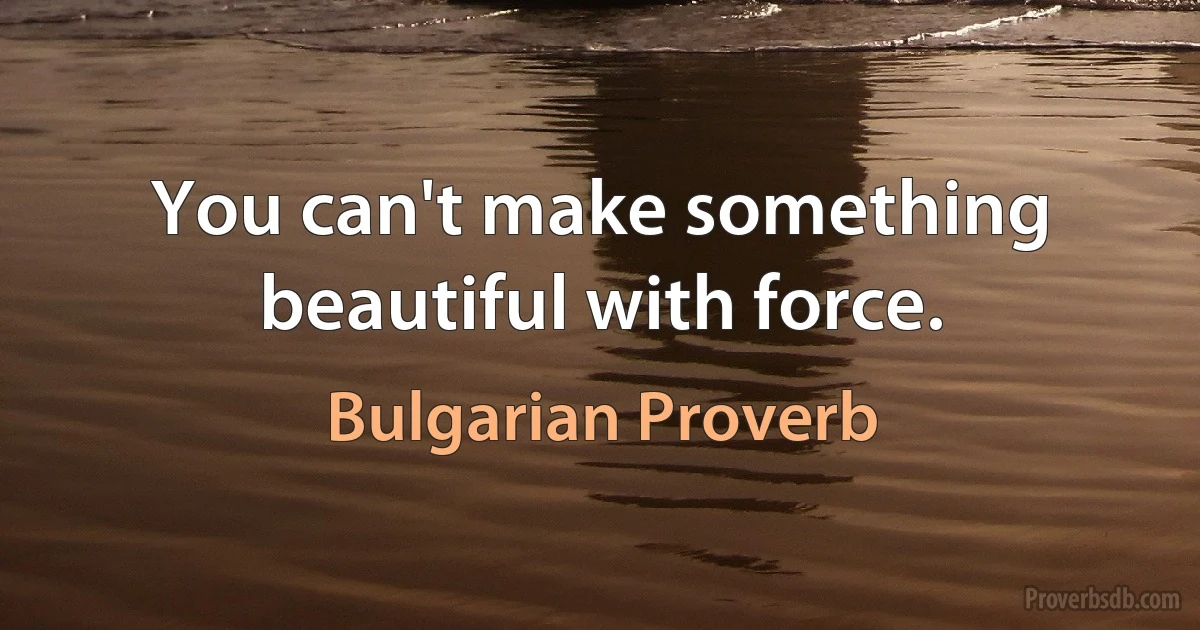 You can't make something beautiful with force. (Bulgarian Proverb)