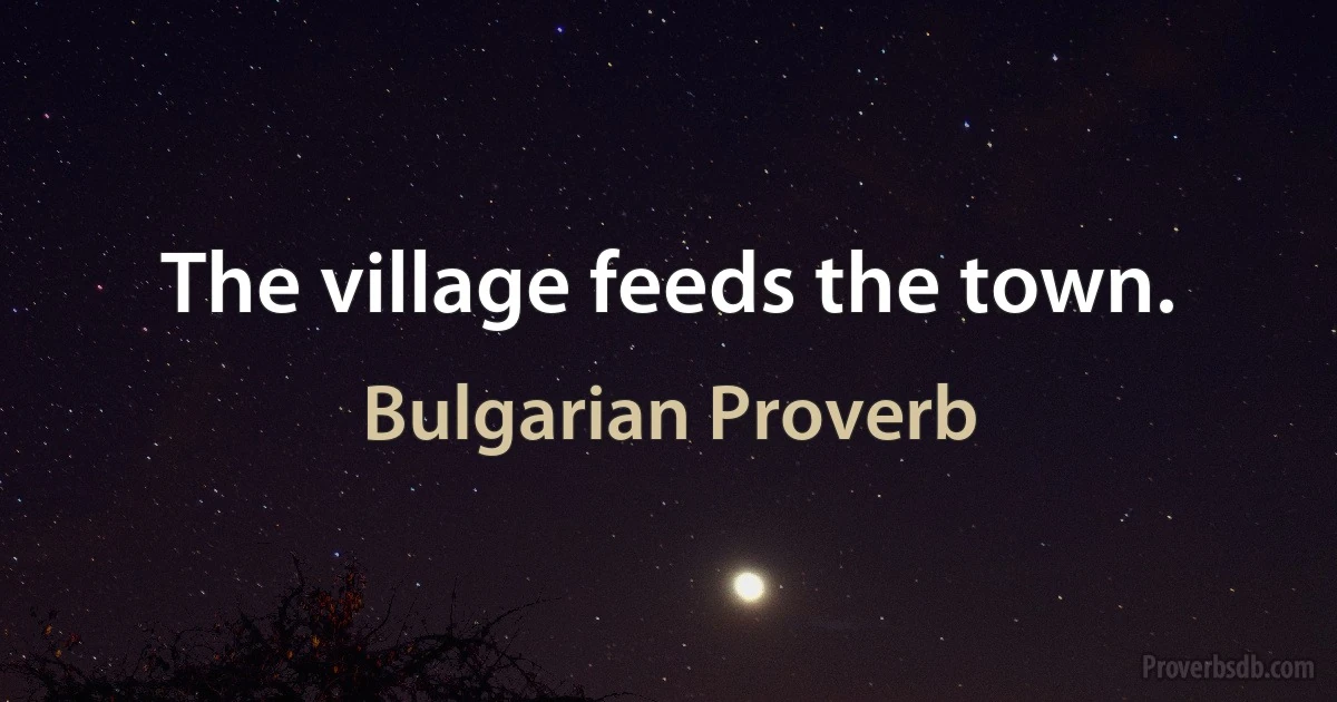 The village feeds the town. (Bulgarian Proverb)