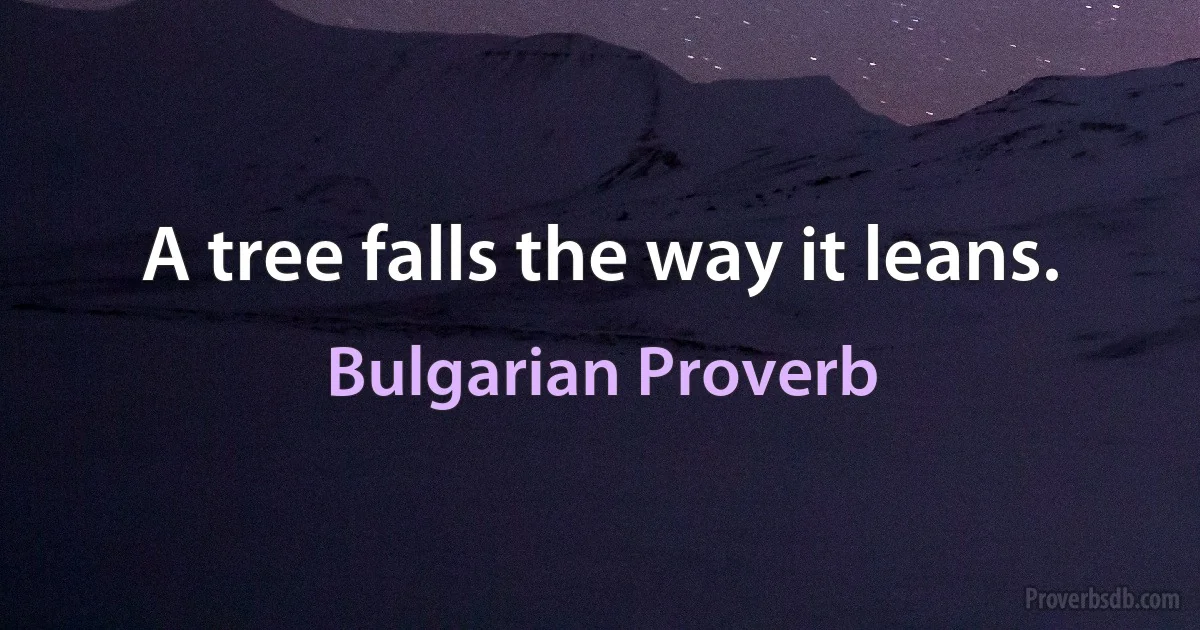 A tree falls the way it leans. (Bulgarian Proverb)