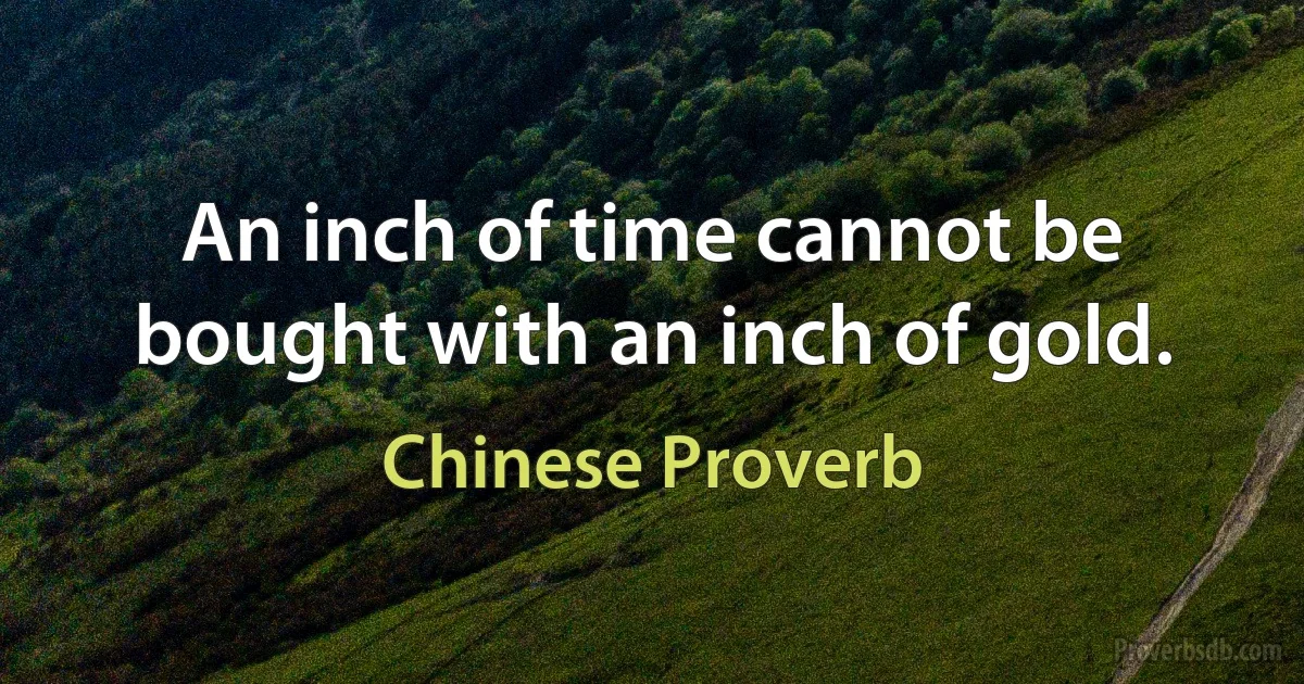 An inch of time cannot be bought with an inch of gold. (Chinese Proverb)