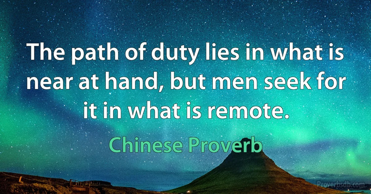 The path of duty lies in what is near at hand, but men seek for it in what is remote. (Chinese Proverb)