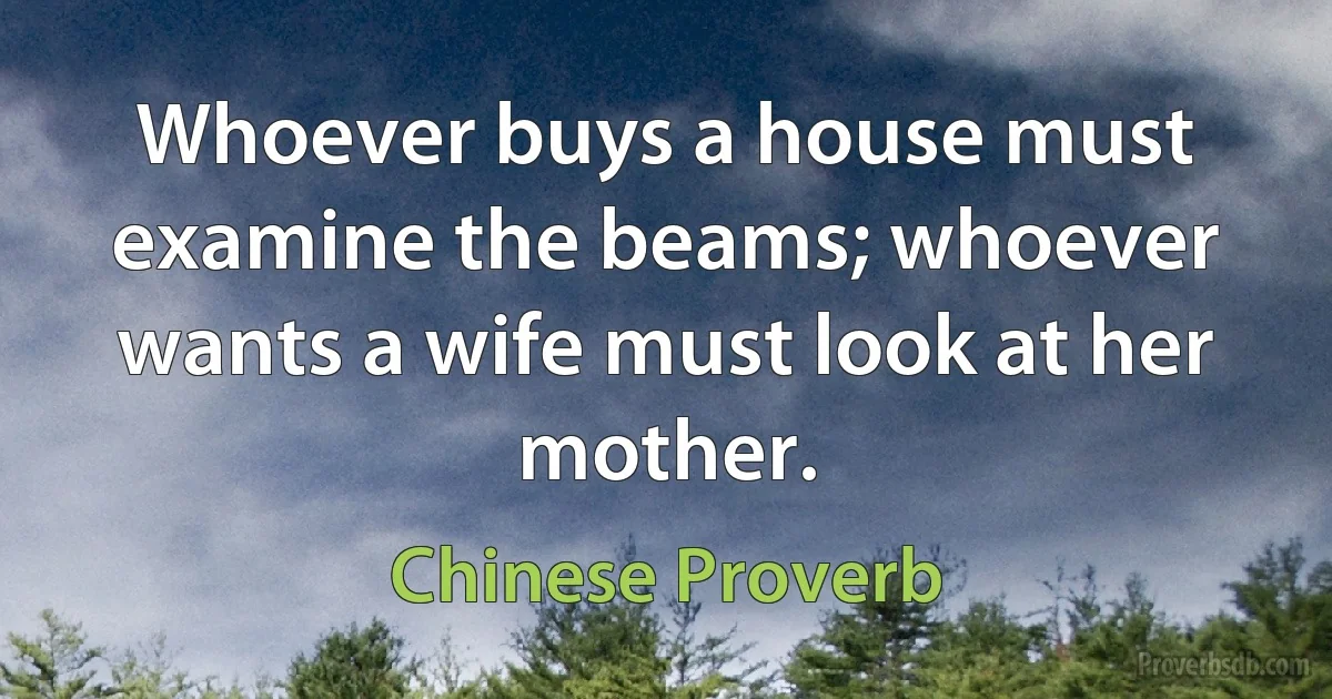 Whoever buys a house must examine the beams; whoever wants a wife must look at her mother. (Chinese Proverb)