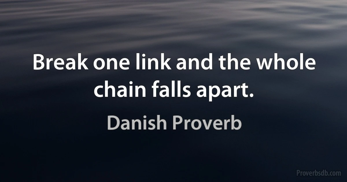 Break one link and the whole chain falls apart. (Danish Proverb)