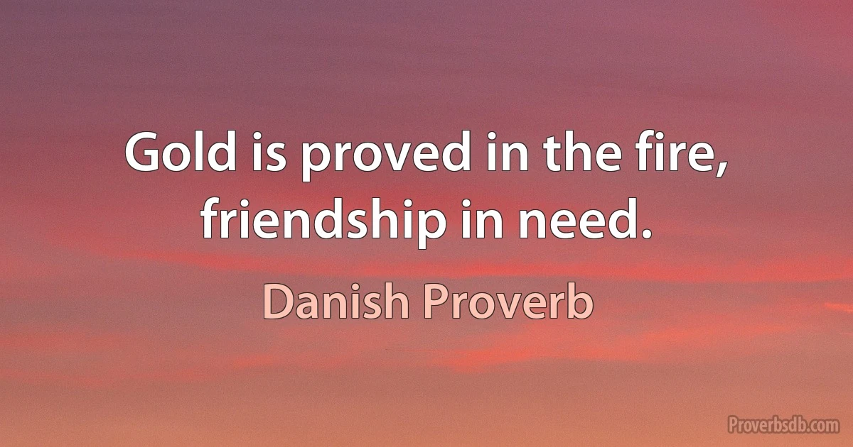 Gold is proved in the fire, friendship in need. (Danish Proverb)