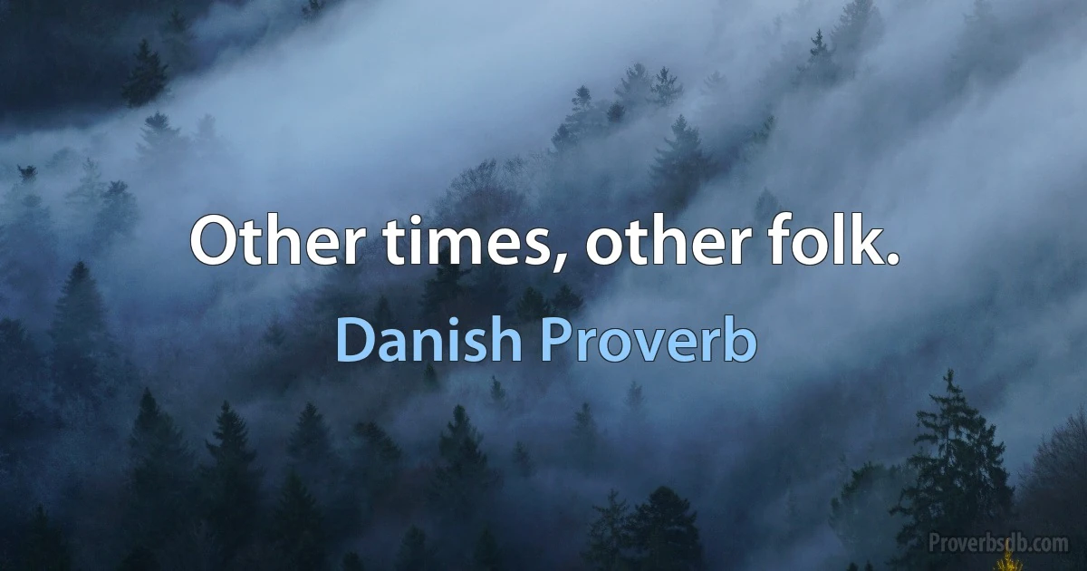 Other times, other folk. (Danish Proverb)