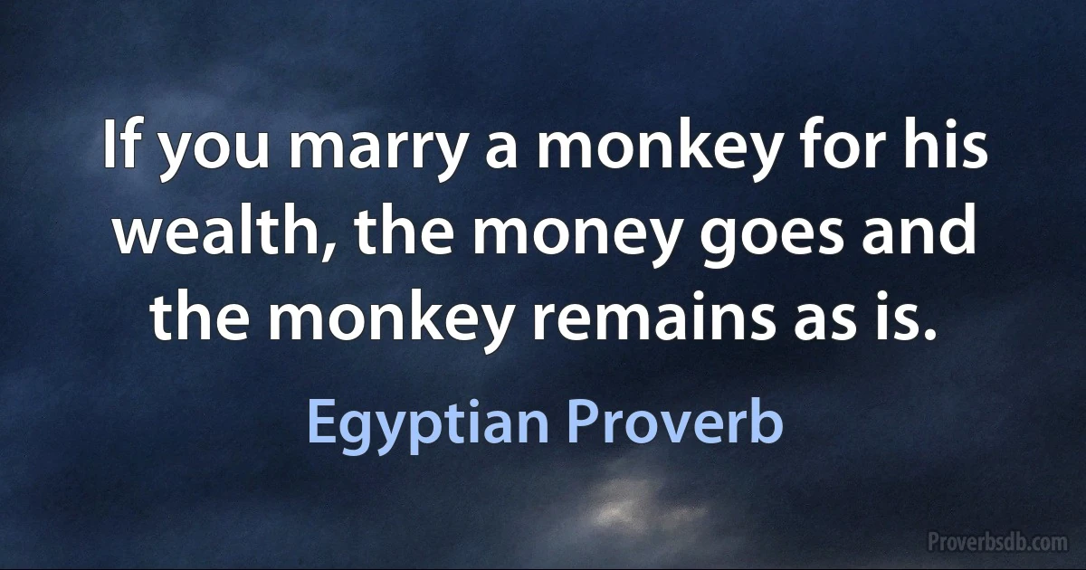 If you marry a monkey for his wealth, the money goes and the monkey remains as is. (Egyptian Proverb)