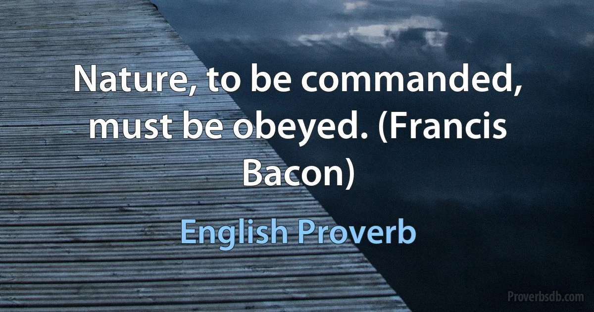 Nature, to be commanded, must be obeyed. (Francis Bacon) (English Proverb)