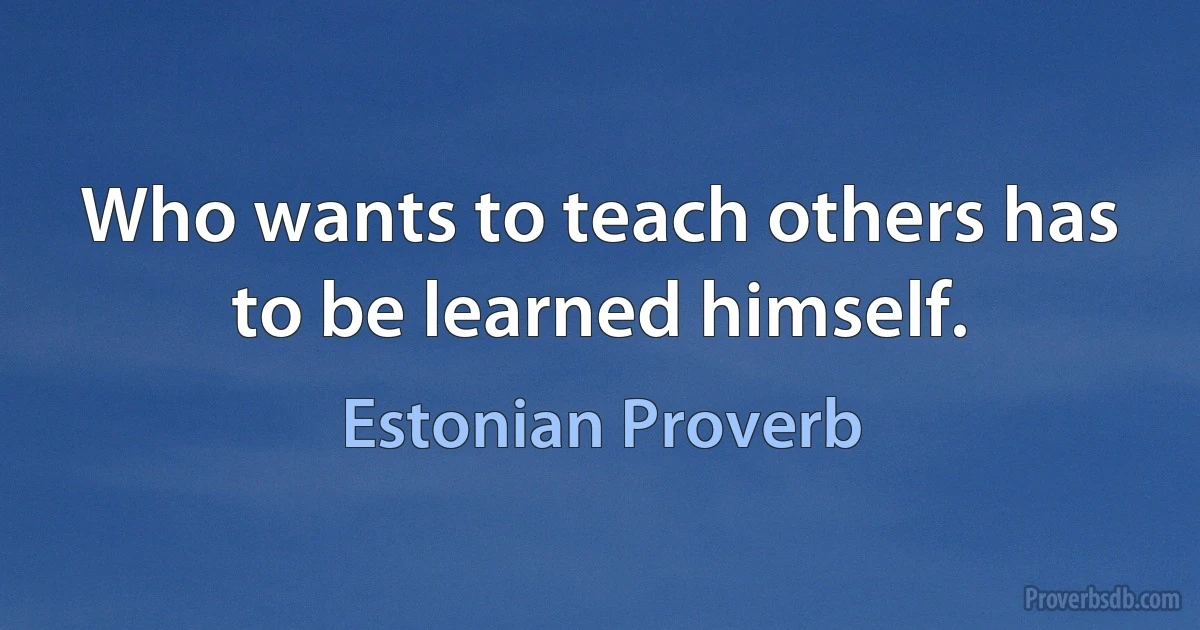 Who wants to teach others has to be learned himself. (Estonian Proverb)