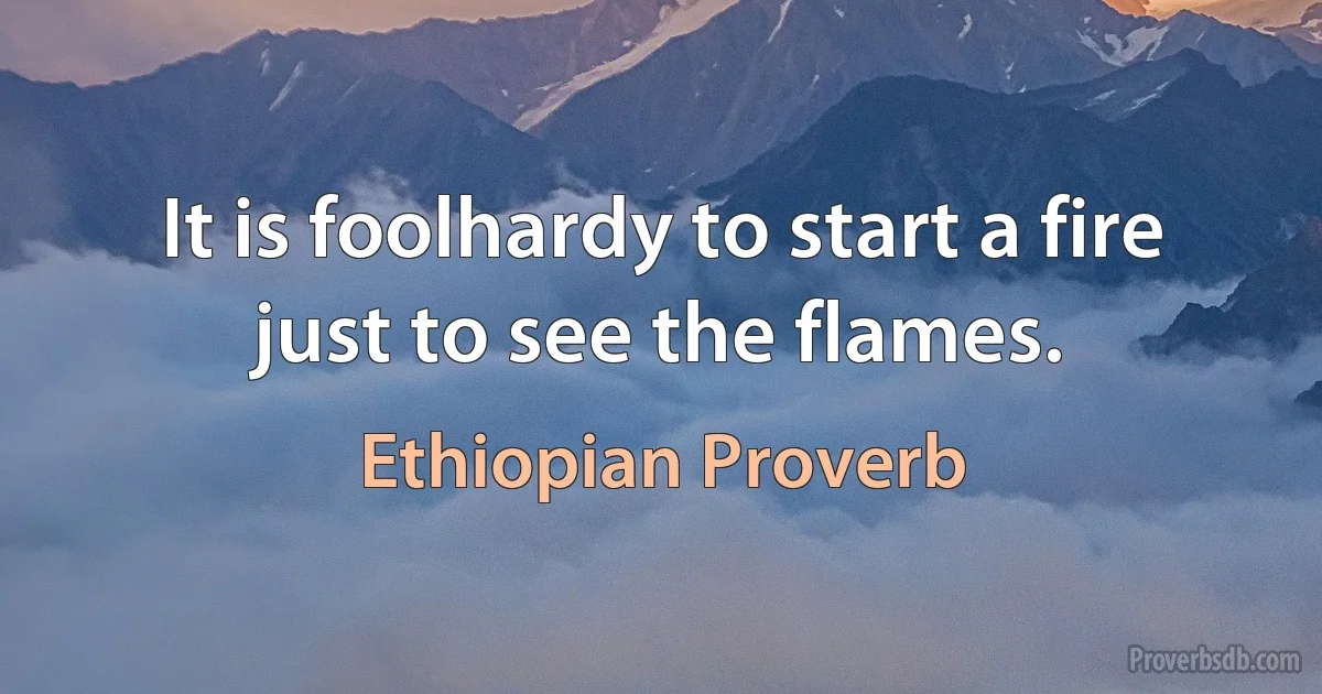 It is foolhardy to start a fire just to see the flames. (Ethiopian Proverb)