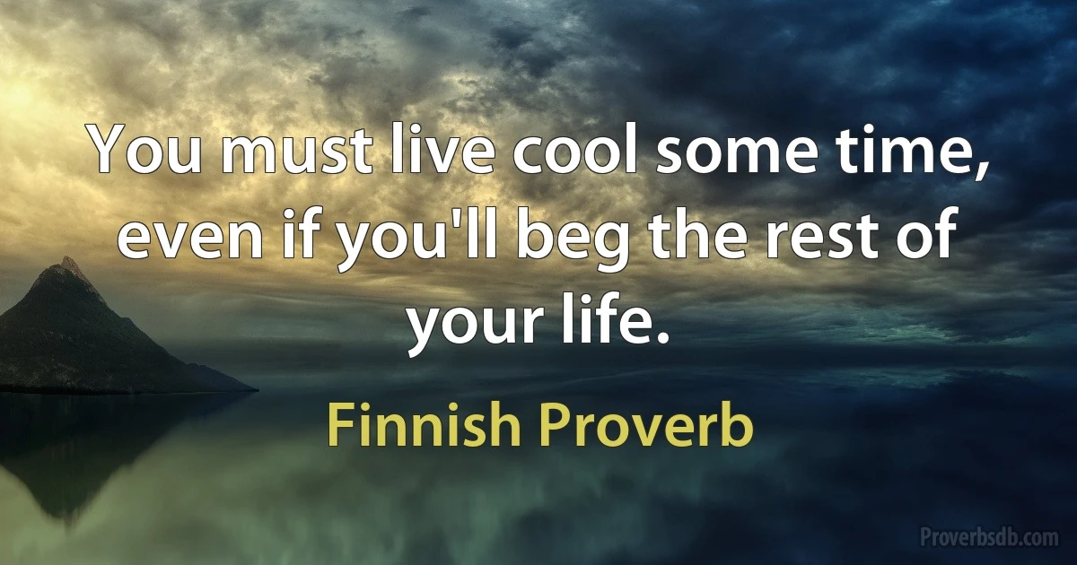 You must live cool some time, even if you'll beg the rest of your life. (Finnish Proverb)