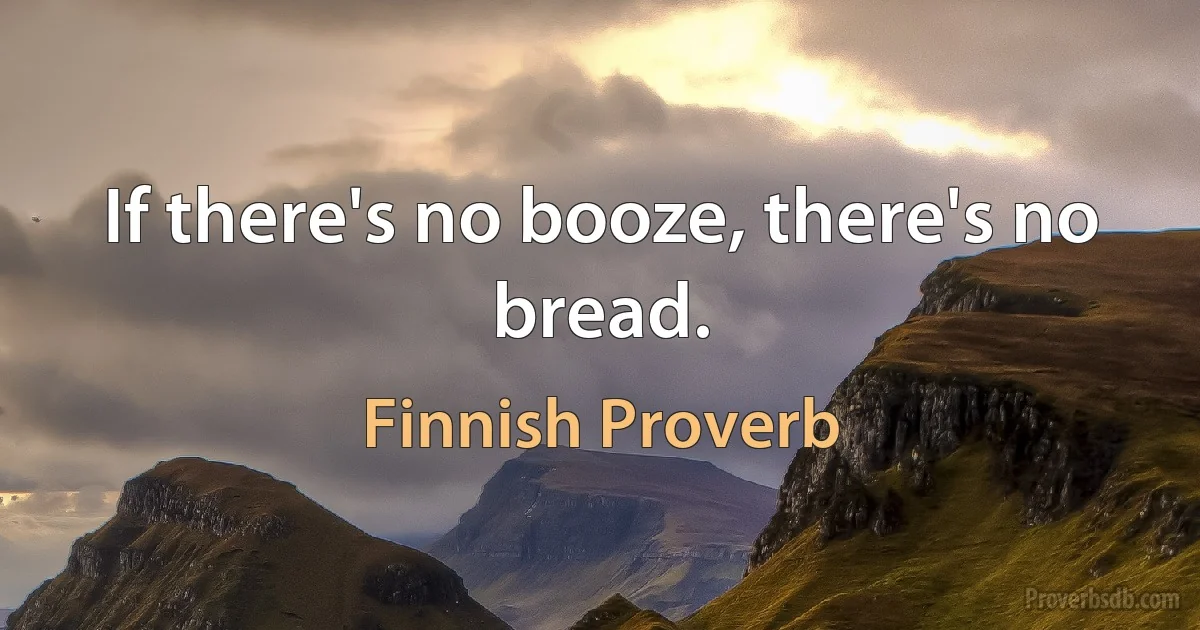 If there's no booze, there's no bread. (Finnish Proverb)