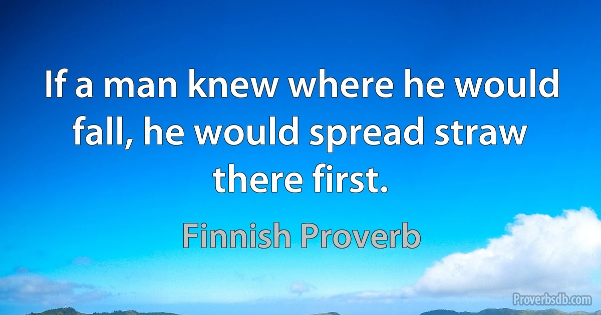 If a man knew where he would fall, he would spread straw there first. (Finnish Proverb)