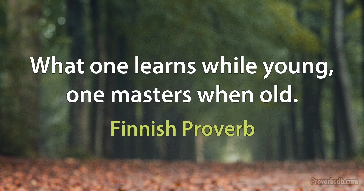 What one learns while young, one masters when old. (Finnish Proverb)