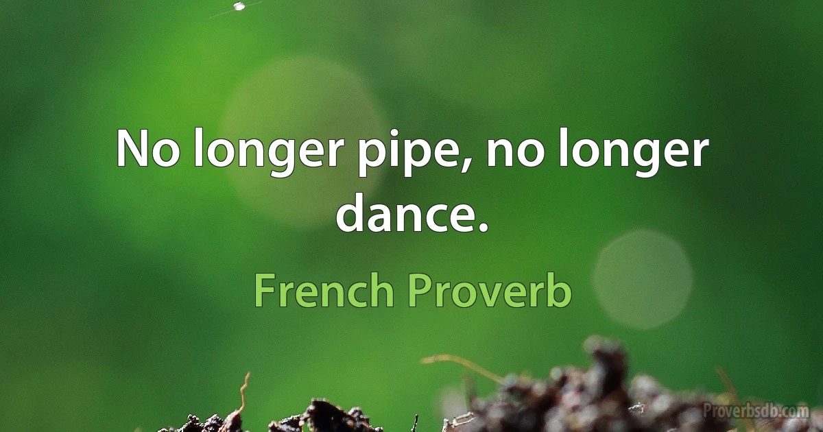 No longer pipe, no longer dance. (French Proverb)