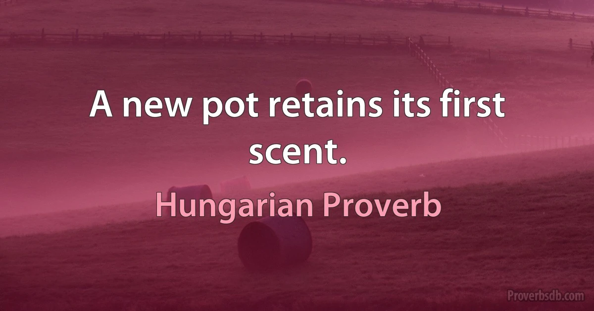 A new pot retains its first scent. (Hungarian Proverb)