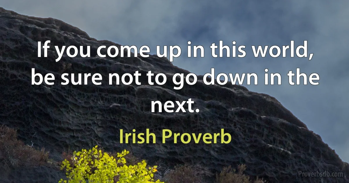 If you come up in this world, be sure not to go down in the next. (Irish Proverb)