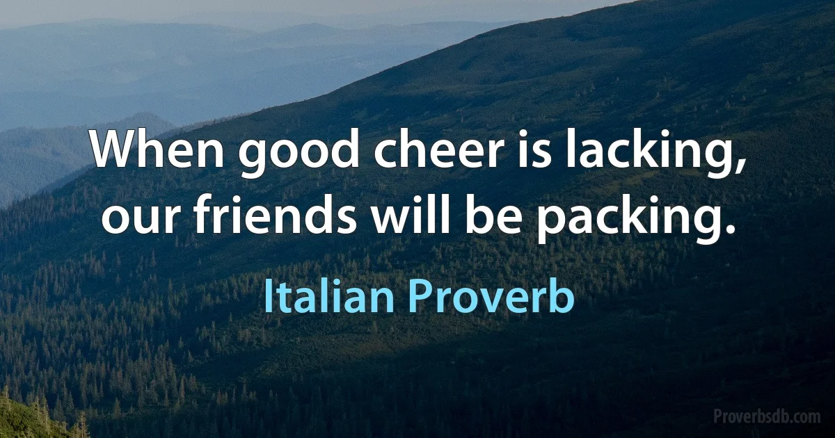 When good cheer is lacking, our friends will be packing. (Italian Proverb)