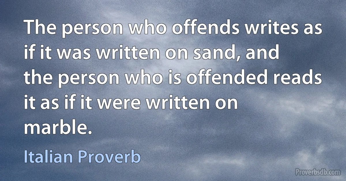 The person who offends writes as if it was written on sand, and the person who is offended reads it as if it were written on marble. (Italian Proverb)