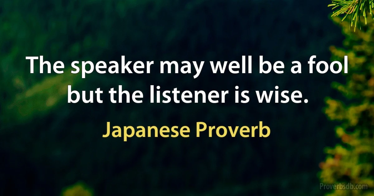 The speaker may well be a fool but the listener is wise. (Japanese Proverb)