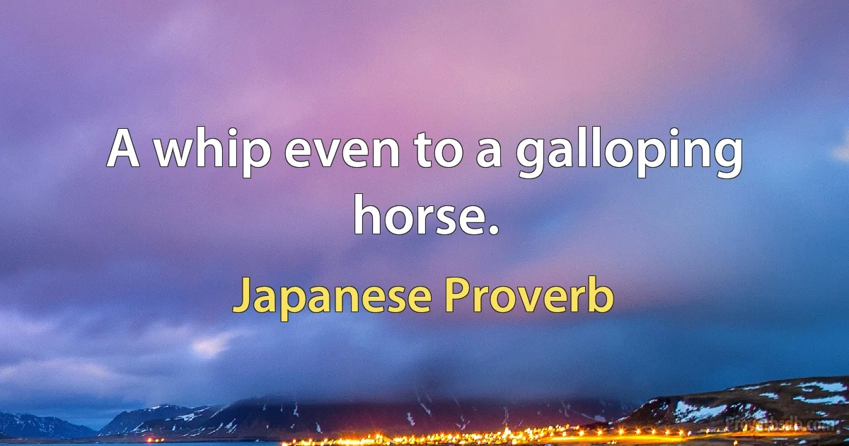 A whip even to a galloping horse. (Japanese Proverb)