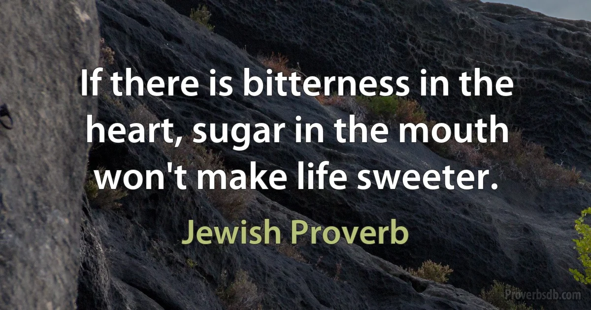 If there is bitterness in the heart, sugar in the mouth won't make life sweeter. (Jewish Proverb)