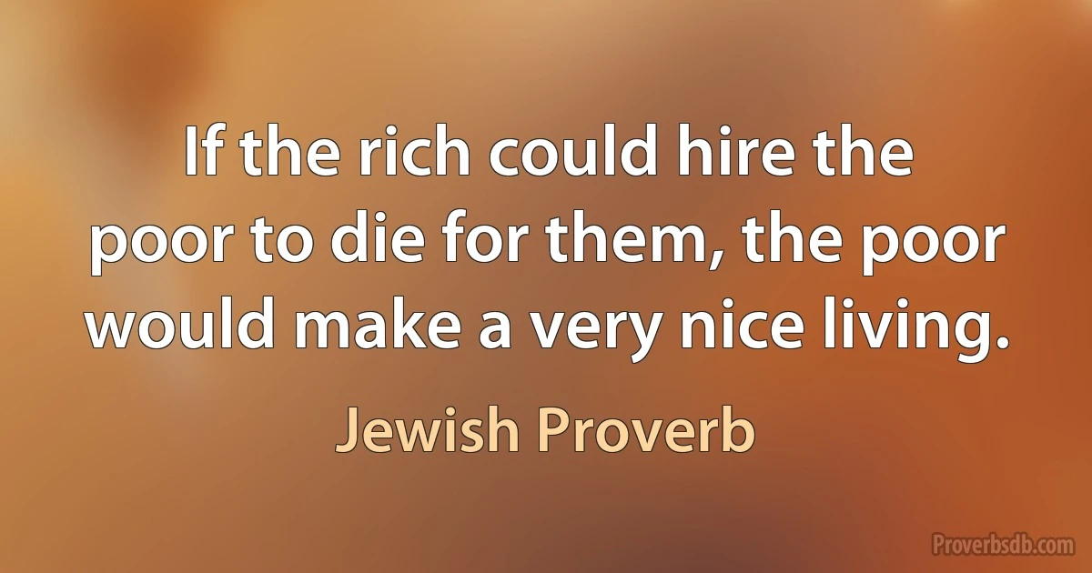 If the rich could hire the poor to die for them, the poor would make a very nice living. (Jewish Proverb)