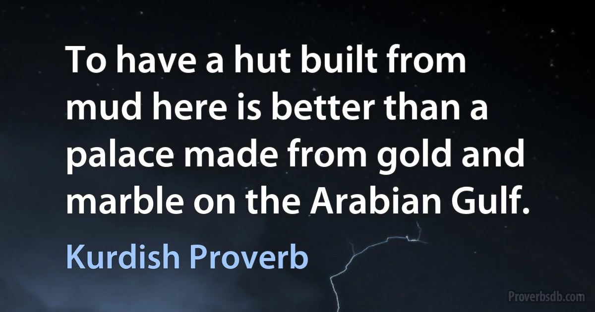 To have a hut built from mud here is better than a palace made from gold and marble on the Arabian Gulf. (Kurdish Proverb)