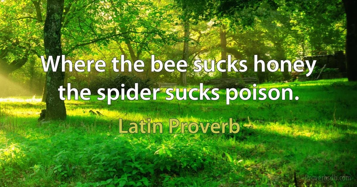 Where the bee sucks honey the spider sucks poison. (Latin Proverb)