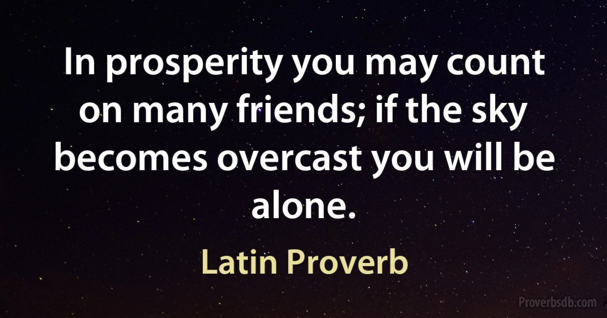 In prosperity you may count on many friends; if the sky becomes overcast you will be alone. (Latin Proverb)