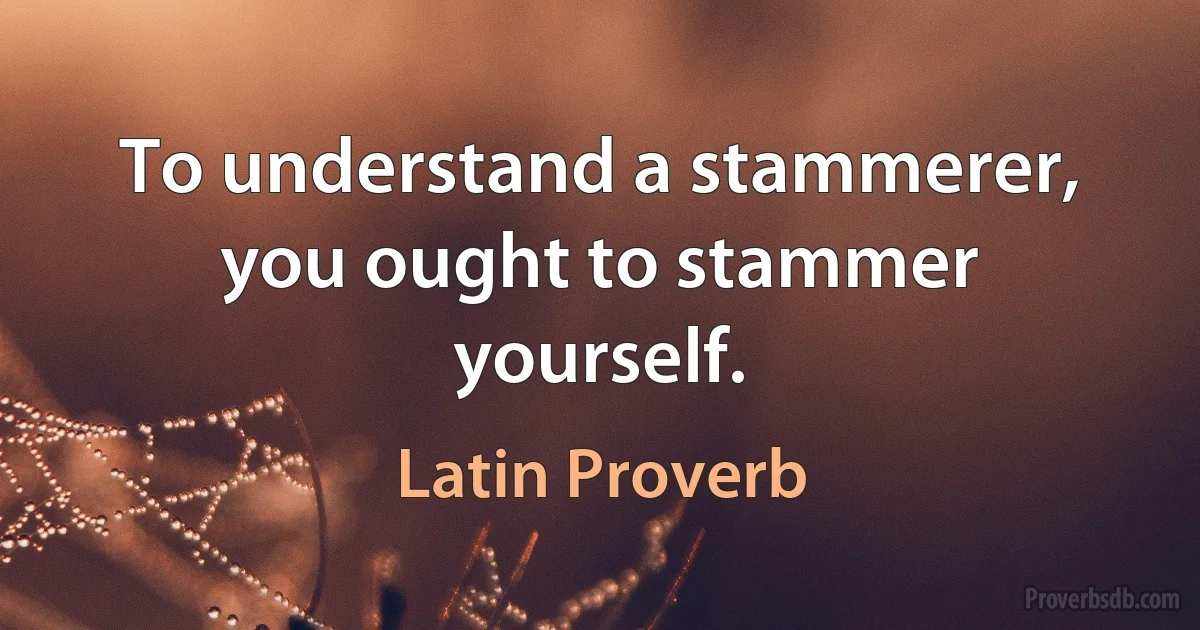 To understand a stammerer, you ought to stammer yourself. (Latin Proverb)