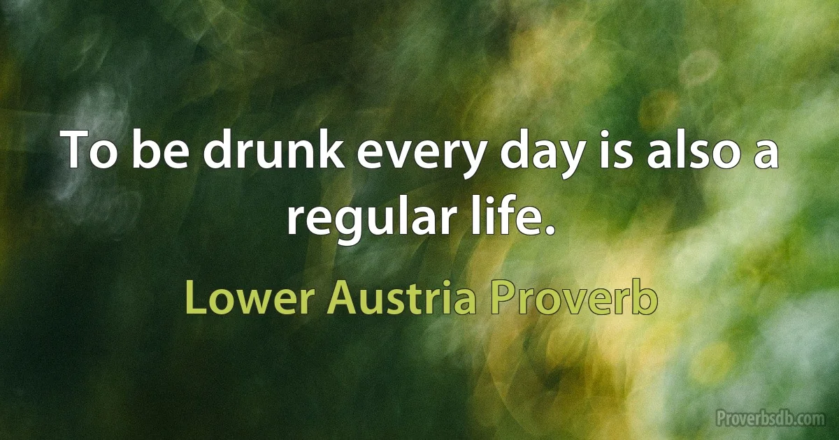 To be drunk every day is also a regular life. (Lower Austria Proverb)