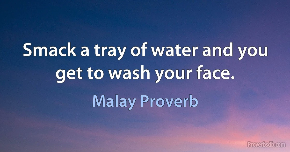 Smack a tray of water and you get to wash your face. (Malay Proverb)