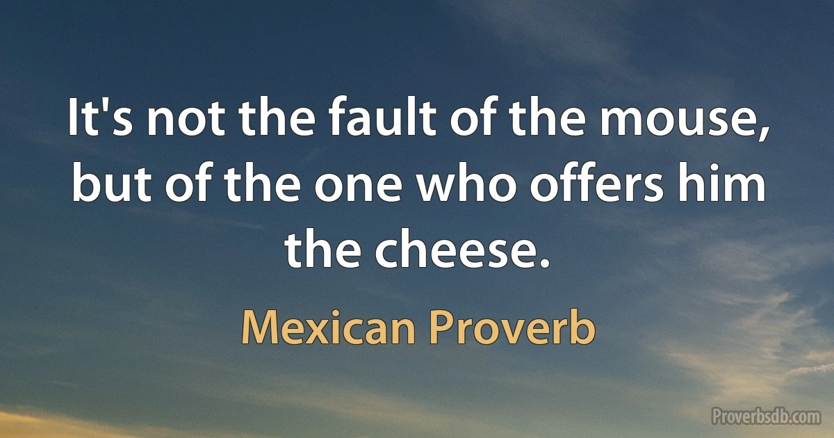 It's not the fault of the mouse, but of the one who offers him the cheese. (Mexican Proverb)