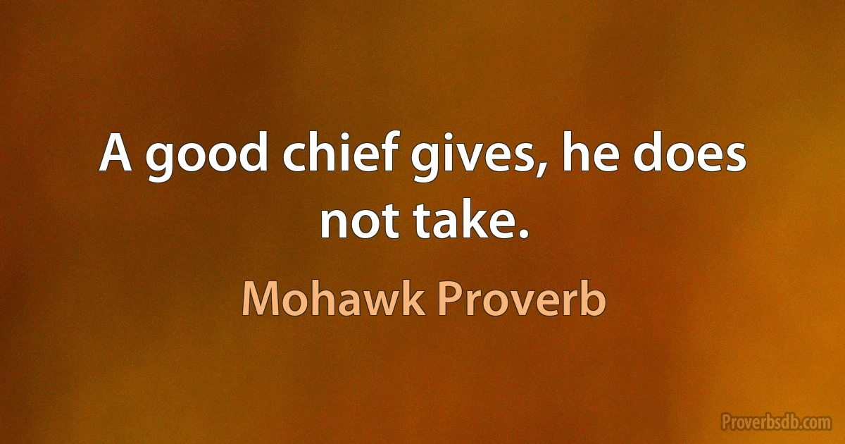 A good chief gives, he does not take. (Mohawk Proverb)