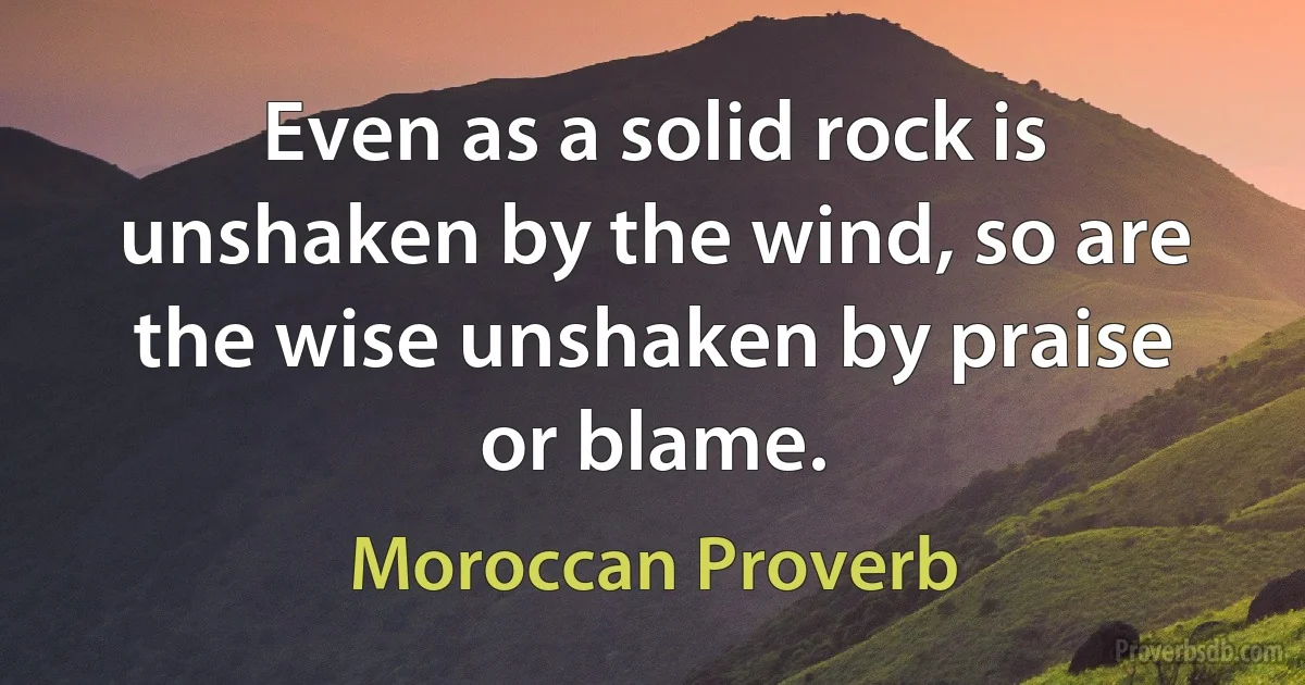 Even as a solid rock is unshaken by the wind, so are the wise unshaken by praise or blame. (Moroccan Proverb)