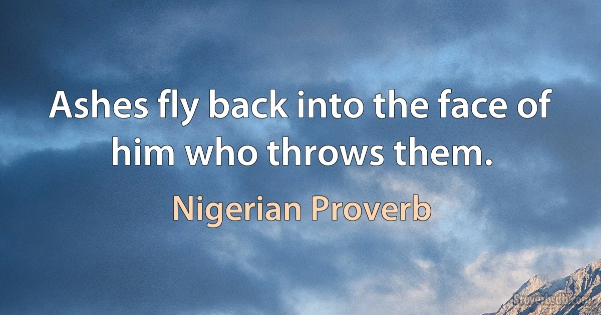 Ashes fly back into the face of him who throws them. (Nigerian Proverb)