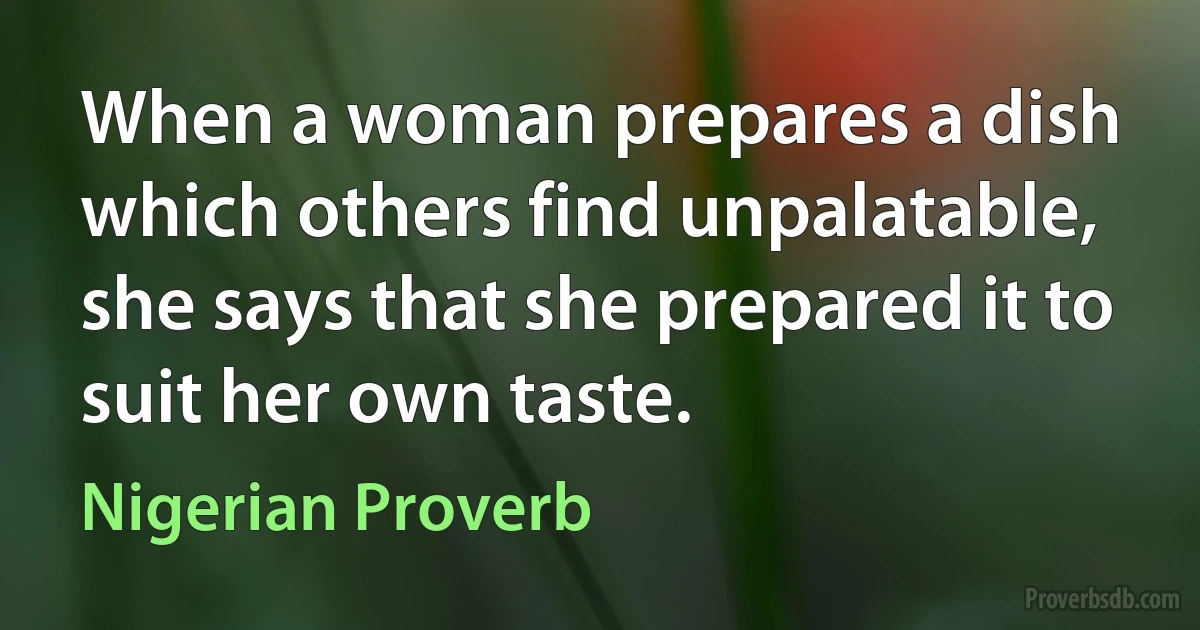 When a woman prepares a dish which others find unpalatable, she says that she prepared it to suit her own taste. (Nigerian Proverb)