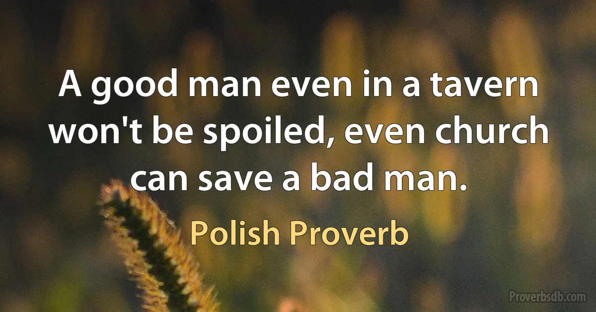 A good man even in a tavern won't be spoiled, even church can save a bad man. (Polish Proverb)