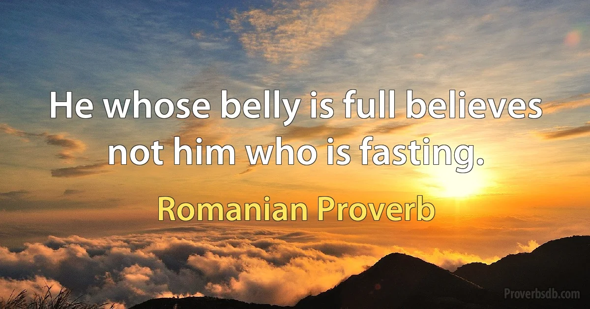 He whose belly is full believes not him who is fasting. (Romanian Proverb)