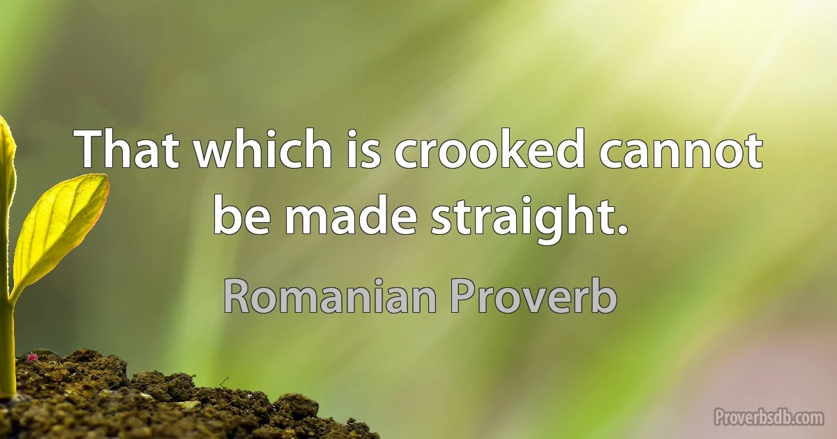 That which is crooked cannot be made straight. (Romanian Proverb)