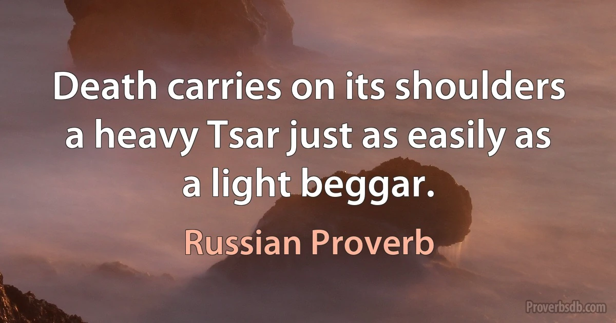 Death carries on its shoulders a heavy Tsar just as easily as a light beggar. (Russian Proverb)